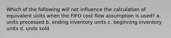 Which of the following will not influence the calculation of equivalent units when the FIFO cost flow assumption is used? a. units processed b. ending inventory units c. beginning inventory units d. units sold