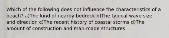 Which of the following does not influence the characteristics of a beach? a)The kind of nearby bedrock b)The typical wave size and direction c)The recent history of coastal storms d)The amount of construction and man-made structures