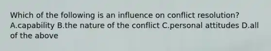 Which of the following is an influence on conflict resolution? A.capability B.the nature of the conflict C.personal attitudes D.all of the above