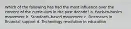 Which of the following has had the most influence over the content of the curriculum in the past decade? a. ​Back-to-basics movement b. ​Standards-based movement c. ​Decreases in financial support d. ​Technology revolution in education