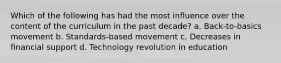 Which of the following has had the most influence over the content of the curriculum in the past decade? a. ​Back-to-basics movement b. ​Standards-based movement c. ​Decreases in financial support d. ​Technology revolution in education