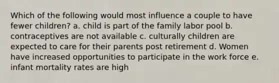 Which of the following would most influence a couple to have fewer children? a. child is part of the family labor pool b. contraceptives are not available c. culturally children are expected to care for their parents post retirement d. Women have increased opportunities to participate in the work force e. infant mortality rates are high