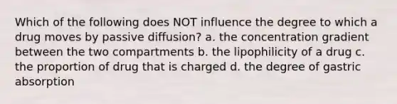 Which of the following does NOT influence the degree to which a drug moves by passive diffusion? a. the concentration gradient between the two compartments b. the lipophilicity of a drug c. the proportion of drug that is charged d. the degree of gastric absorption