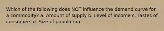 Which of the following does NOT influence the demand curve for a commodity? a. Amount of supply b. Level of income c. Tastes of consumers d. Size of population