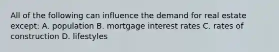 All of the following can influence the demand for real estate except: A. population B. mortgage interest rates C. rates of construction D. lifestyles