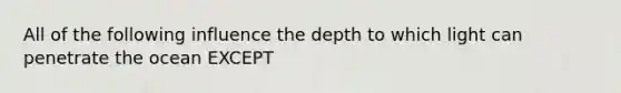 All of the following influence the depth to which light can penetrate the ocean EXCEPT