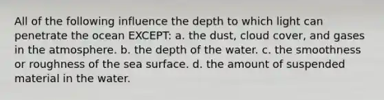 All of the following influence the depth to which light can penetrate the ocean EXCEPT: a. the dust, cloud cover, and gases in the atmosphere. b. the depth of the water. c. the smoothness or roughness of the sea surface. d. the amount of suspended material in the water.