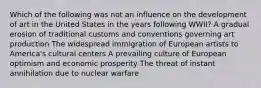 Which of the following was not an influence on the development of art in the United States in the years following WWII? A gradual erosion of traditional customs and conventions governing art production The widespread immigration of European artists to America's cultural centers A prevailing culture of European optimism and economic prosperity The threat of instant annihilation due to nuclear warfare
