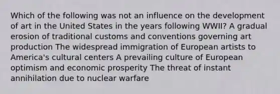 Which of the following was not an influence on the development of art in the United States in the years following WWII? A gradual erosion of traditional customs and conventions governing art production The widespread immigration of European artists to America's cultural centers A prevailing culture of European optimism and economic prosperity The threat of instant annihilation due to nuclear warfare