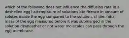 which of the following does not influence the diffusion rate in a deshelled egg? a)tempature of solutions b)diffrence in amount of solutes inside the egg compared to the solution. c) the initial mass of the egg measured before it was submerged in the solution d)wheather or not water molecules can pass through the egg membrane.