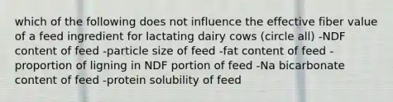 which of the following does not influence the effective fiber value of a feed ingredient for lactating dairy cows (circle all) -NDF content of feed -particle size of feed -fat content of feed -proportion of ligning in NDF portion of feed -Na bicarbonate content of feed -protein solubility of feed