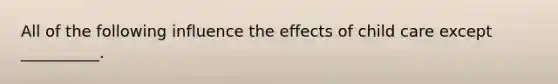 All of the following influence the effects of child care except __________.