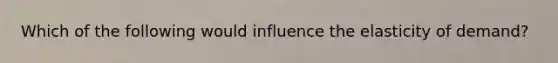 Which of the following would influence the elasticity of demand?