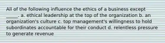 All of the following influence the ethics of a business except _____. a. ethical leadership at the top of the organization b. an organization's culture c. top management's willingness to hold subordinates accountable for their conduct d. relentless pressure to generate revenue