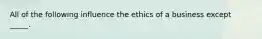 All of the following influence the ethics of a business except _____.