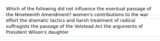 Which of the following did not influence the eventual passage of the Nineteenth Amendment? women's contributions to the war effort the dramatic tactics and harsh treatment of radical suffragists the passage of the Volstead Act the arguments of President Wilson's daughter