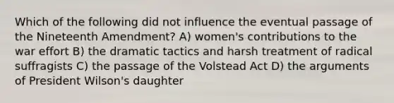 Which of the following did not influence the eventual passage of the Nineteenth Amendment? A) women's contributions to the war effort B) the dramatic tactics and harsh treatment of radical suffragists C) the passage of the Volstead Act D) the arguments of President Wilson's daughter