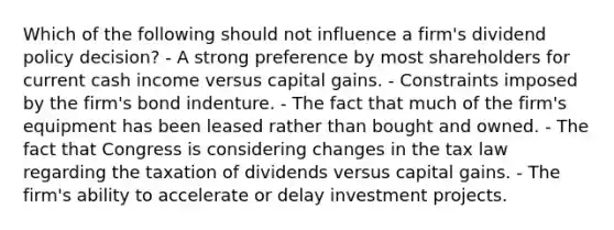 Which of the following should not influence a firm's dividend policy decision? - A strong preference by most shareholders for current cash income versus capital gains. - Constraints imposed by the firm's bond indenture. - The fact that much of the firm's equipment has been leased rather than bought and owned. - The fact that Congress is considering changes in the tax law regarding the taxation of dividends versus capital gains. - The firm's ability to accelerate or delay investment projects.