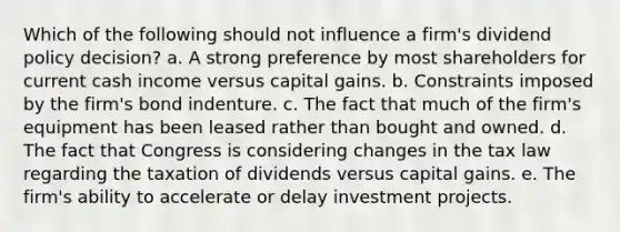 Which of the following should not influence a firm's dividend policy decision? a. A strong preference by most shareholders for current cash income versus capital gains. b. Constraints imposed by the firm's bond indenture. c. The fact that much of the firm's equipment has been leased rather than bought and owned. d. The fact that Congress is considering changes in the tax law regarding the taxation of dividends versus capital gains. e. The firm's ability to accelerate or delay investment projects.