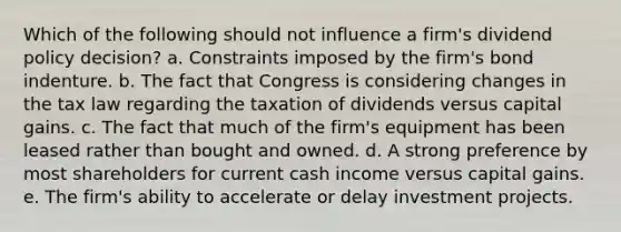 Which of the following should not influence a firm's dividend policy decision? a. Constraints imposed by the firm's bond indenture. b. The fact that Congress is considering changes in the tax law regarding the taxation of dividends versus capital gains. c. The fact that much of the firm's equipment has been leased rather than bought and owned. d. A strong preference by most shareholders for current cash income versus capital gains. e. The firm's ability to accelerate or delay investment projects.