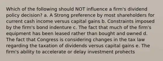 Which of the following should NOT influence a firm's dividend policy decision? a. A Strong preference by most shareholders for current cash income versus capital gains b. Constraints imposed by the firm's bond indenture c. The fact that much of the firm's equipment has been leased rather than bought and owned d. The fact that Congress is considering changes in the tax law regarding the taxation of dividends versus capital gains e. The firm's ability to accelerate or delay investment prohects