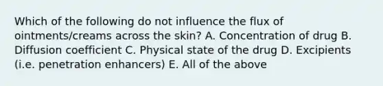 Which of the following do not influence the flux of ointments/creams across the skin? A. Concentration of drug B. Diffusion coefficient C. Physical state of the drug D. Excipients (i.e. penetration enhancers) E. All of the above