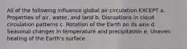 All of the following influence global air circulation EXCEPT a. Properties of air, water, and land b. Disruptions in cloud circulation patterns c. Rotation of the Earth on its axis d. Seasonal changes in temperature and precipitation e. Uneven heating of the Earth's surface