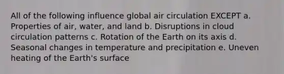 All of the following influence global air circulation EXCEPT a. Properties of air, water, and land b. Disruptions in cloud circulation patterns c. Rotation of the Earth on its axis d. Seasonal changes in temperature and precipitation e. Uneven heating of the Earth's surface