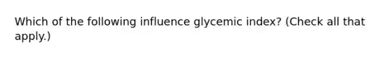 Which of the following influence glycemic index? (Check all that apply.)