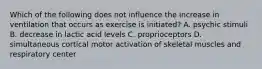 Which of the following does not influence the increase in ventilation that occurs as exercise is initiated? A. psychic stimuli B. decrease in lactic acid levels C. proprioceptors D. simultaneous cortical motor activation of skeletal muscles and respiratory center