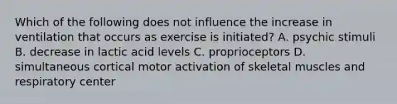 Which of the following does not influence the increase in ventilation that occurs as exercise is initiated? A. psychic stimuli B. decrease in lactic acid levels C. proprioceptors D. simultaneous cortical motor activation of skeletal muscles and respiratory center