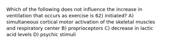 Which of the following does not influence the increase in ventilation that occurs as exercise is 62) initiated? A) simultaneous cortical motor activation of the skeletal muscles and respiratory center B) proprioceptors C) decrease in lactic acid levels D) psychic stimuli