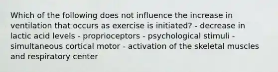 Which of the following does not influence the increase in ventilation that occurs as exercise is initiated? - decrease in lactic acid levels - proprioceptors - psychological stimuli - simultaneous cortical motor - activation of the skeletal muscles and respiratory center