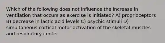 Which of the following does not influence the increase in ventilation that occurs as exercise is initiated? A) proprioceptors B) decrease in lactic acid levels C) psychic stimuli D) simultaneous cortical motor activation of the skeletal muscles and respiratory center