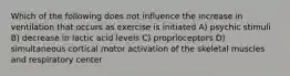 Which of the following does not influence the increase in ventilation that occurs as exercise is initiated A) psychic stimuli B) decrease in lactic acid levels C) proprioceptors D) simultaneous cortical motor activation of the skeletal muscles and respiratory center