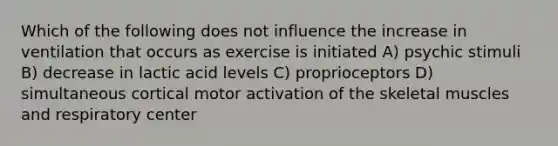 Which of the following does not influence the increase in ventilation that occurs as exercise is initiated A) psychic stimuli B) decrease in lactic acid levels C) proprioceptors D) simultaneous cortical motor activation of the skeletal muscles and respiratory center