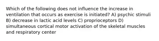 Which of the following does not influence the increase in ventilation that occurs as exercise is initiated? A) psychic stimuli B) decrease in lactic acid levels C) proprioceptors D) simultaneous cortical motor activation of the skeletal muscles and respiratory center