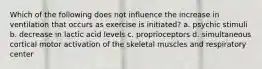 Which of the following does not influence the increase in ventilation that occurs as exercise is initiated? a. psychic stimuli b. decrease in lactic acid levels c. proprioceptors d. simultaneous cortical motor activation of the skeletal muscles and respiratory center