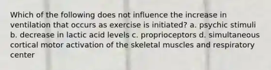 Which of the following does not influence the increase in ventilation that occurs as exercise is initiated? a. psychic stimuli b. decrease in lactic acid levels c. proprioceptors d. simultaneous cortical motor activation of the skeletal muscles and respiratory center