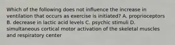 Which of the following does not influence the increase in ventilation that occurs as exercise is initiated? A. proprioceptors B. decrease in lactic acid levels C. psychic stimuli D. simultaneous cortical motor activation of the skeletal muscles and respiratory center