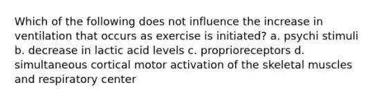 Which of the following does not influence the increase in ventilation that occurs as exercise is initiated? a. psychi stimuli b. decrease in lactic acid levels c. proprioreceptors d. simultaneous cortical motor activation of the skeletal muscles and respiratory center