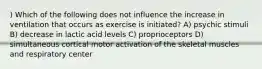 ) Which of the following does not influence the increase in ventilation that occurs as exercise is initiated? A) psychic stimuli B) decrease in lactic acid levels C) proprioceptors D) simultaneous cortical motor activation of the skeletal muscles and respiratory center