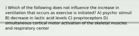 ) Which of the following does not influence the increase in ventilation that occurs as exercise is initiated? A) psychic stimuli B) decrease in lactic acid levels C) proprioceptors D) simultaneous cortical motor activation of the skeletal muscles and respiratory center