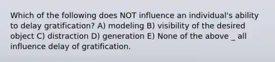 Which of the following does NOT influence an individual's ability to delay gratification? A) modeling B) visibility of the desired object C) distraction D) generation E) None of the above _ all influence delay of gratification.