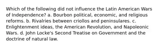 Which of the following did not influence the Latin American Wars of Independence? a. Bourbon political, economic, and religious reforms. b. Rivalries between criollos and peninsulares. c. Enlightenment ideas, the American Revolution, and Napoleonic Wars. d. John Locke's Second Treatise on Government and the doctrine of natural law.