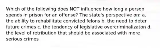 Which of the following does NOT influence how long a person spends in prison for an offense? The state's perspective on: a. the ability to rehabilitate convicted felons b. the need to deter future crimes c. the tendency of legislative overcriminalizaton d. the level of retribution that should be associated with more serious crimes