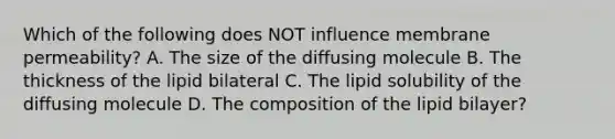 Which of the following does NOT influence membrane permeability? A. The size of the diffusing molecule B. The thickness of the lipid bilateral C. The lipid solubility of the diffusing molecule D. The composition of the lipid bilayer?