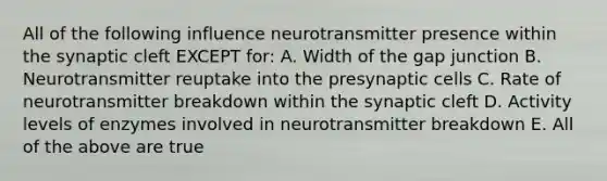 All of the following influence neurotransmitter presence within the synaptic cleft EXCEPT for: A. Width of the gap junction B. Neurotransmitter reuptake into the presynaptic cells C. Rate of neurotransmitter breakdown within the synaptic cleft D. Activity levels of enzymes involved in neurotransmitter breakdown E. All of the above are true