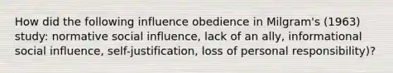 How did the following influence obedience in Milgram's (1963) study: normative social influence, lack of an ally, informational social influence, self-justification, loss of personal responsibility)?