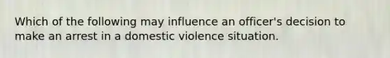 Which of the following may influence an officer's decision to make an arrest in a domestic violence situation.